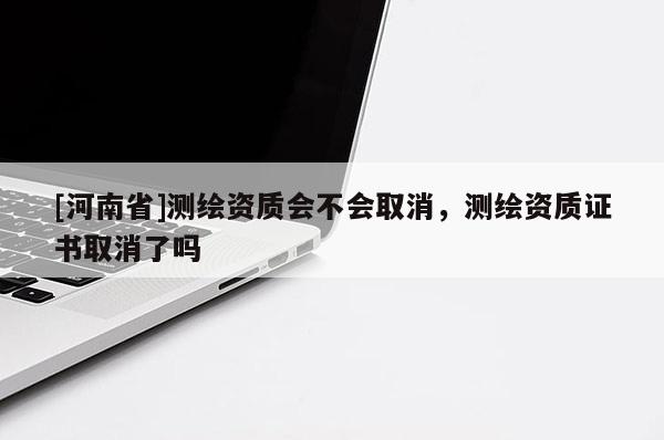 [河南省]测绘资质会不会取消，测绘资质证书取消了吗
