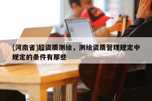 [河南省]超资质测绘，测绘资质管理规定中规定的条件有那些