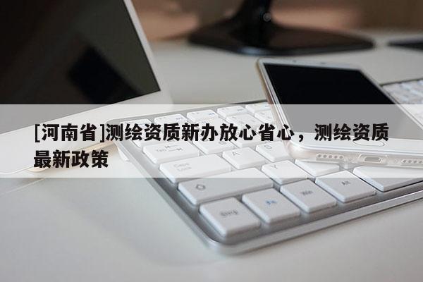[河南省]测绘资质新办放心省心，测绘资质最新政策