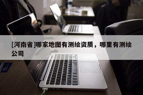 [河南省]哪家地图有测绘资质，哪里有测绘公司