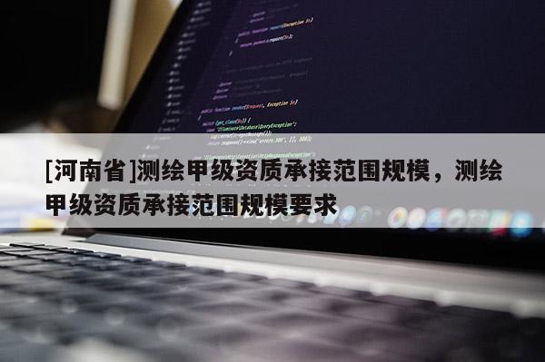 [河南省]测绘甲级资质承接范围规模，测绘甲级资质承接范围规模要求