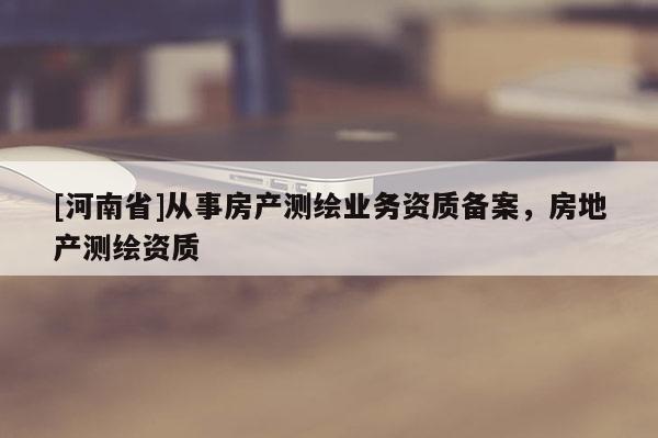 [河南省]从事房产测绘业务资质备案，房地产测绘资质