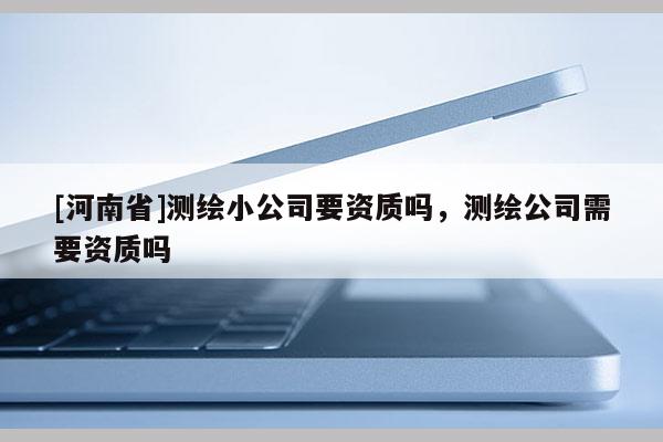 [河南省]测绘小公司要资质吗，测绘公司需要资质吗