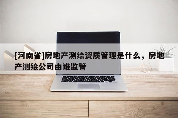 [河南省]房地产测绘资质管理是什么，房地产测绘公司由谁监管