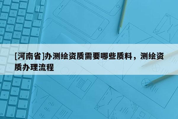 [河南省]办测绘资质需要哪些质料，测绘资质办理流程