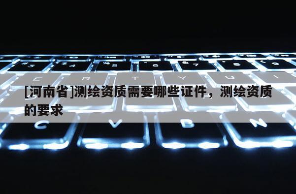 [河南省]测绘资质需要哪些证件，测绘资质的要求