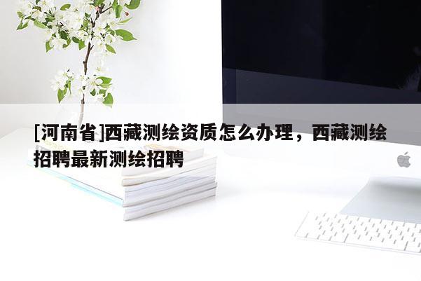 [河南省]西藏测绘资质怎么办理，西藏测绘招聘最新测绘招聘