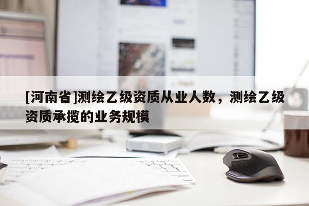 [河南省]测绘乙级资质从业人数，测绘乙级资质承揽的业务规模