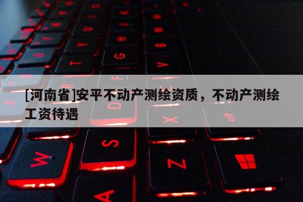 [河南省]安平不动产测绘资质，不动产测绘工资待遇