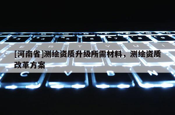 [河南省]测绘资质升级所需材料，测绘资质改革方案