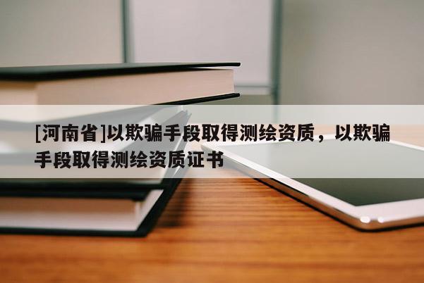 [河南省]以欺骗手段取得测绘资质，以欺骗手段取得测绘资质证书