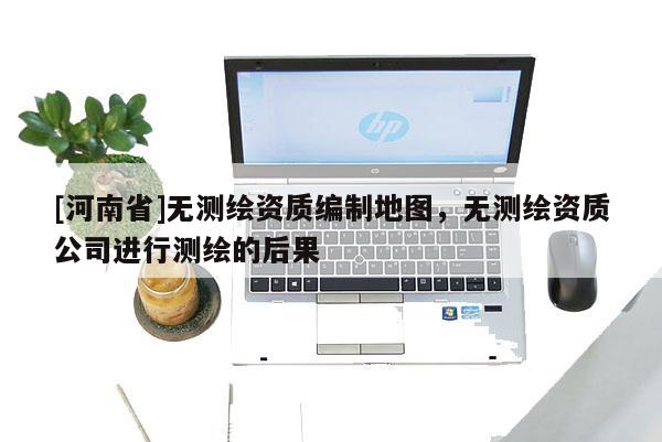 [河南省]无测绘资质编制地图，无测绘资质公司进行测绘的后果
