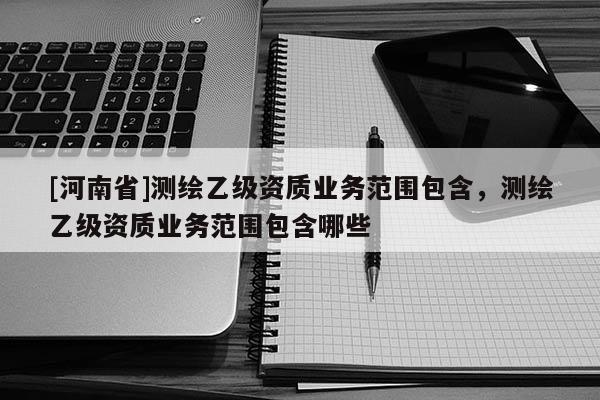 [河南省]测绘乙级资质业务范围包含，测绘乙级资质业务范围包含哪些