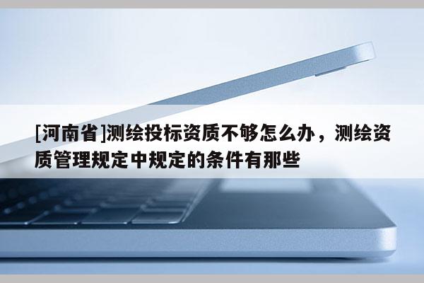 [河南省]测绘投标资质不够怎么办，测绘资质管理规定中规定的条件有那些