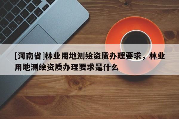 [河南省]林业用地测绘资质办理要求，林业用地测绘资质办理要求是什么