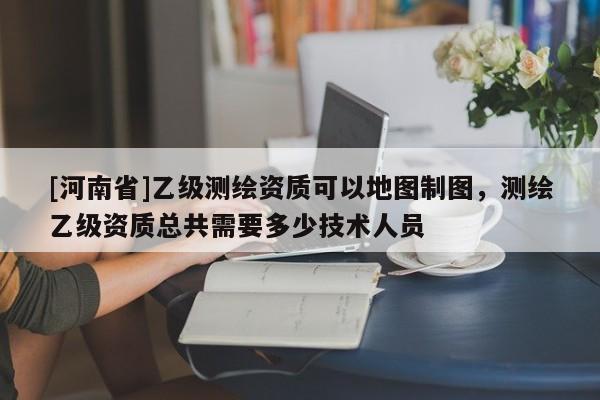 [河南省]乙级测绘资质可以地图制图，测绘乙级资质总共需要多少技术人员