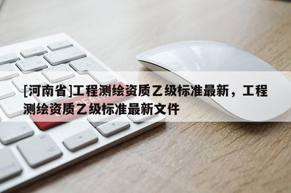 [河南省]工程测绘资质乙级标准最新，工程测绘资质乙级标准最新文件
