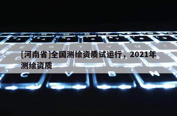 [河南省]全国测绘资质试运行，2021年测绘资质