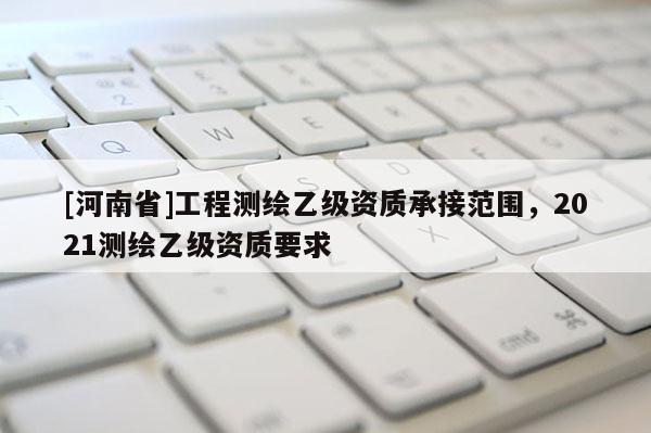[河南省]工程测绘乙级资质承接范围，2021测绘乙级资质要求
