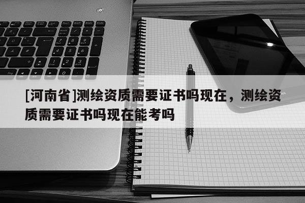 [河南省]测绘资质需要证书吗现在，测绘资质需要证书吗现在能考吗