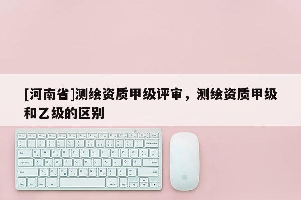 [河南省]测绘资质甲级评审，测绘资质甲级和乙级的区别