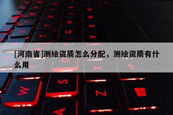 [河南省]测绘资质怎么分配，测绘资质有什么用