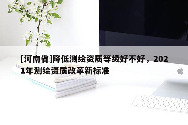 [河南省]降低测绘资质等级好不好，2021年测绘资质改革新标准