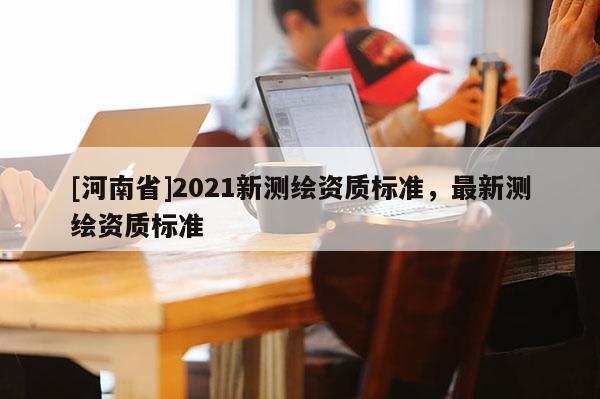 [河南省]2021新测绘资质标准，最新测绘资质标准