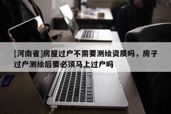 [河南省]房屋过户不需要测绘资质吗，房子过户测绘后要必须马上过户吗