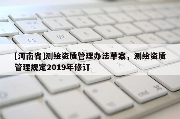 [河南省]测绘资质管理办法草案，测绘资质管理规定2019年修订