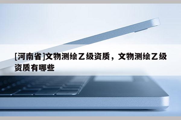 [河南省]文物测绘乙级资质，文物测绘乙级资质有哪些