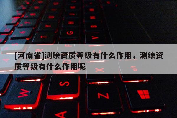 [河南省]测绘资质等级有什么作用，测绘资质等级有什么作用呢