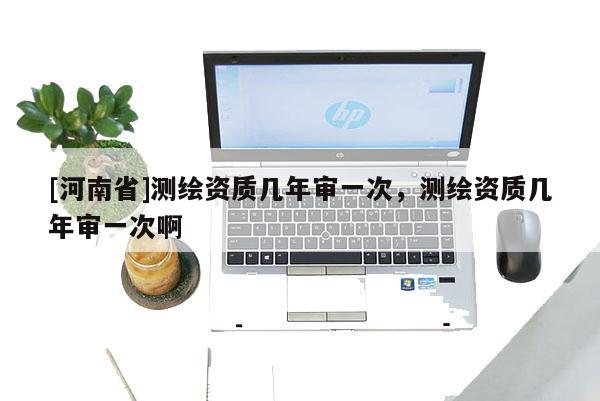 [河南省]测绘资质几年审一次，测绘资质几年审一次啊
