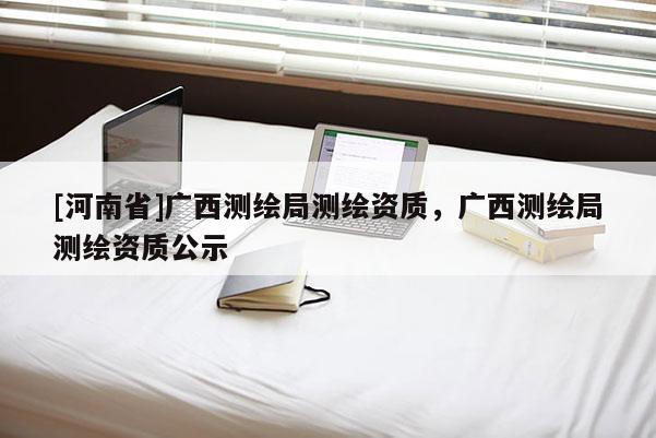 [河南省]广西测绘局测绘资质，广西测绘局测绘资质公示