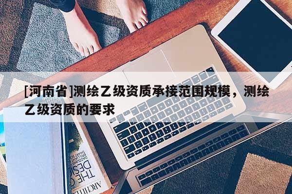 [河南省]测绘乙级资质承接范围规模，测绘乙级资质的要求