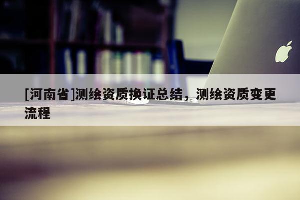 [河南省]测绘资质换证总结，测绘资质变更流程