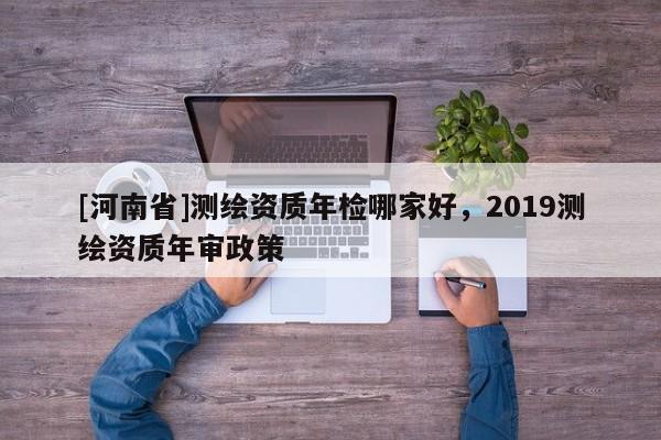 [河南省]测绘资质年检哪家好，2019测绘资质年审政策