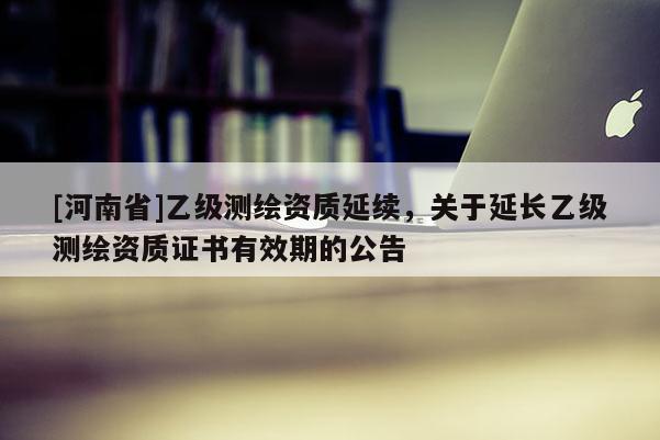 [河南省]乙级测绘资质延续，关于延长乙级测绘资质证书有效期的公告
