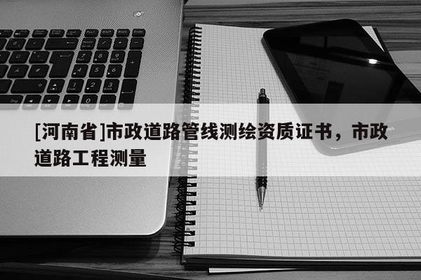 [河南省]市政道路管线测绘资质证书，市政道路工程测量