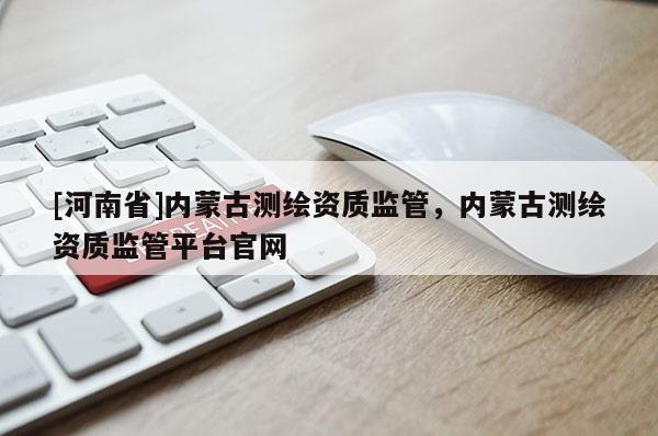 [河南省]内蒙古测绘资质监管，内蒙古测绘资质监管平台官网