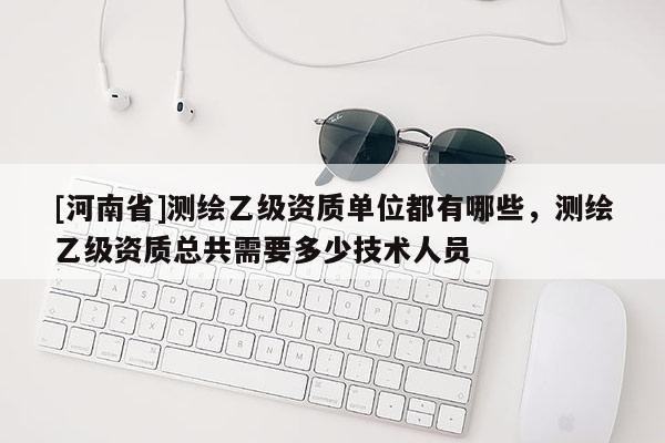 [河南省]测绘乙级资质单位都有哪些，测绘乙级资质总共需要多少技术人员