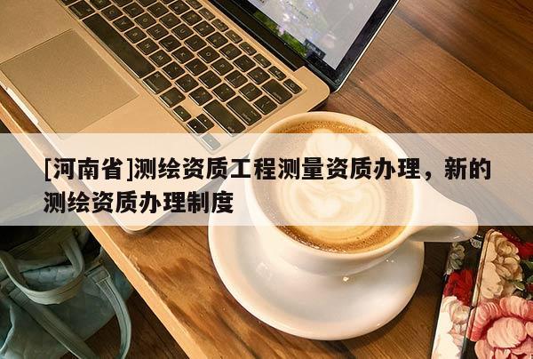 [河南省]测绘资质工程测量资质办理，新的测绘资质办理制度