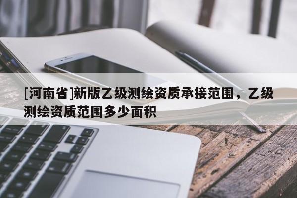 [河南省]新版乙级测绘资质承接范围，乙级测绘资质范围多少面积