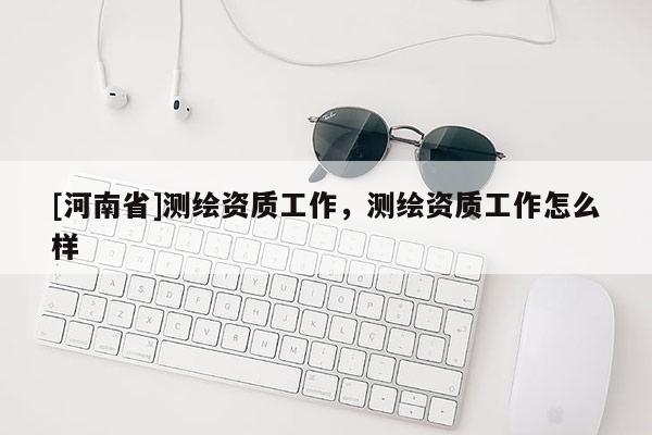 [河南省]测绘资质工作，测绘资质工作怎么样