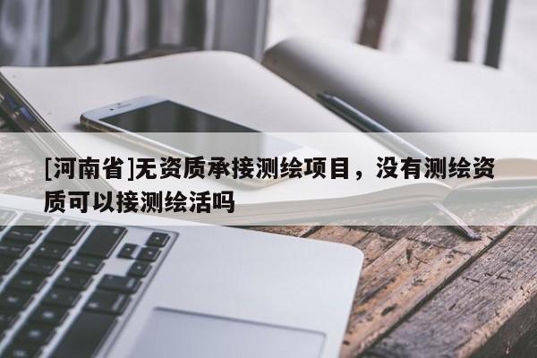 [河南省]无资质承接测绘项目，没有测绘资质可以接测绘活吗