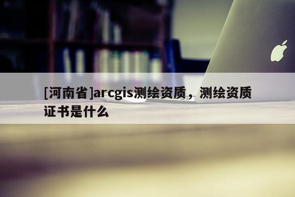 [河南省]arcgis测绘资质，测绘资质证书是什么