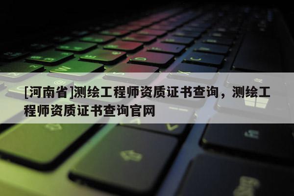[河南省]测绘工程师资质证书查询，测绘工程师资质证书查询官网