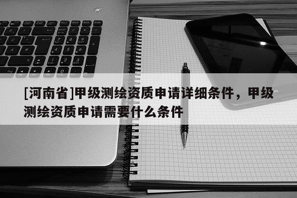 [河南省]甲级测绘资质申请详细条件，甲级测绘资质申请需要什么条件