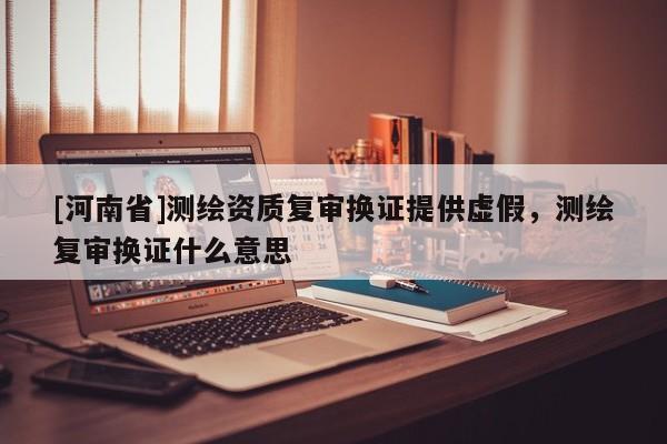 [河南省]测绘资质复审换证提供虚假，测绘复审换证什么意思