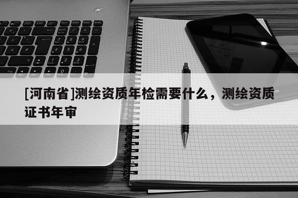 [河南省]测绘资质年检需要什么，测绘资质证书年审